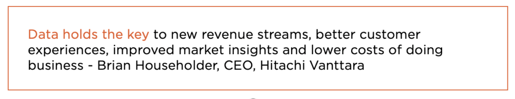 Data holds the key to new revenue streams, better customer experiences, improved market insights and lower costs of doing business - Brian Householder, CEO, Hitachi Vanttara