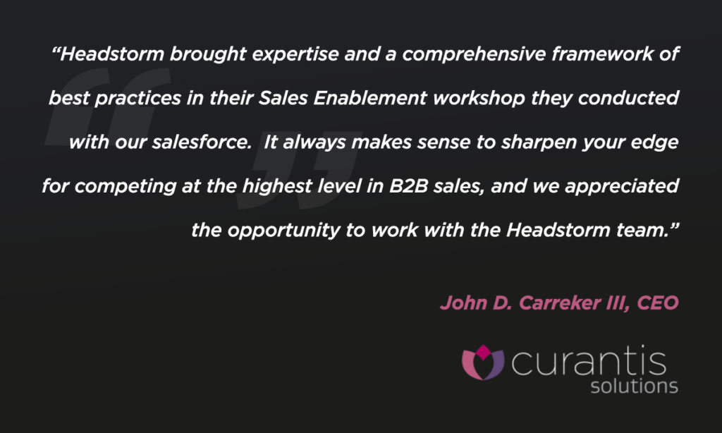 Headstorm brought in expertise and a comprehensive framework of best practices in their sales enablement workshop they conducted with our salesforce. It always makes sense to sharpen your edge for competing at the highest level in b2b sales, and we appreciated the opportunity to work with the Headstorm team. John D. Carreker III, CEO of Curantis Solutions
